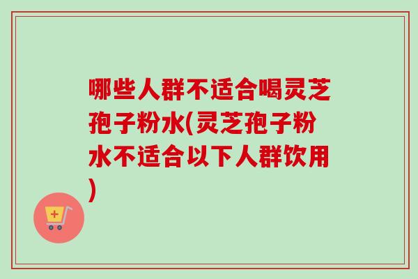 哪些人群不适合喝灵芝孢子粉水(灵芝孢子粉水不适合以下人群饮用)