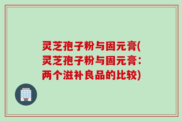 灵芝孢子粉与固元膏(灵芝孢子粉与固元膏：两个滋补良品的比较)