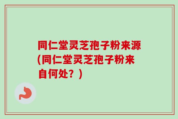 同仁堂灵芝孢子粉来源(同仁堂灵芝孢子粉来自何处？)