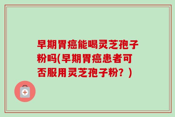 早期胃癌能喝灵芝孢子粉吗(早期胃癌患者可否服用灵芝孢子粉？)