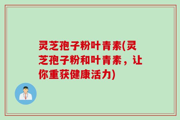 灵芝孢子粉叶青素(灵芝孢子粉和叶青素,让你重获健康活力) 灵芝孢子粉叶青素(灵芝孢子粉和叶青素,让你重获健康活力)