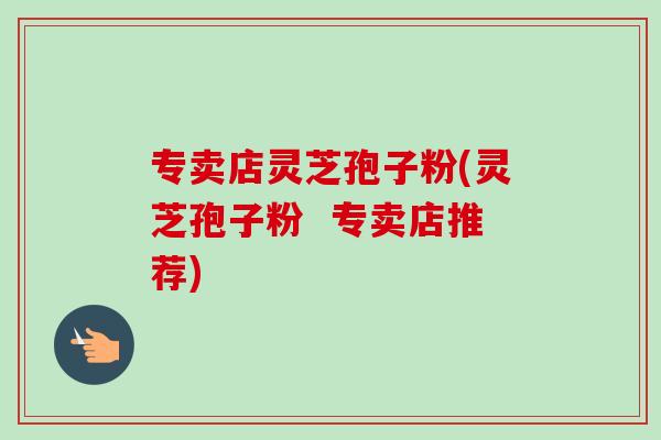 专卖店灵芝孢子粉(灵芝孢子粉  专卖店推荐)