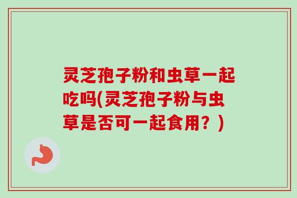 灵芝孢子粉和虫草一起吃吗(灵芝孢子粉与虫草是否可一起食用？)