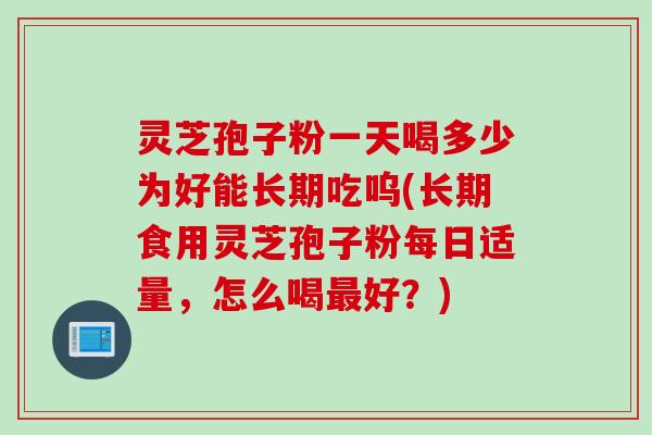灵芝孢子粉一天喝多少为好能长期吃呜(长期食用灵芝孢子粉每日适量，怎么喝最好？)