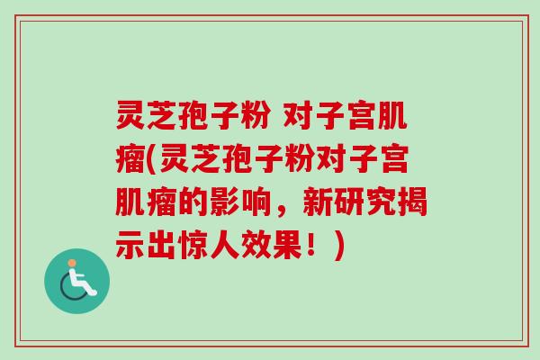 灵芝孢子粉 对子宫肌瘤(灵芝孢子粉对子宫肌瘤的影响，新研究揭示出惊人效果！)
