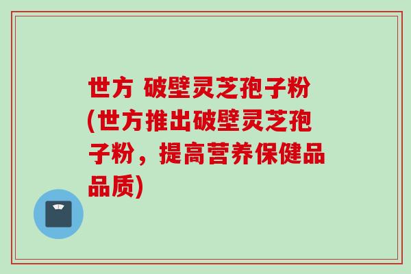 世方 破壁灵芝孢子粉(世方推出破壁灵芝孢子粉，提高营养保健品品质)