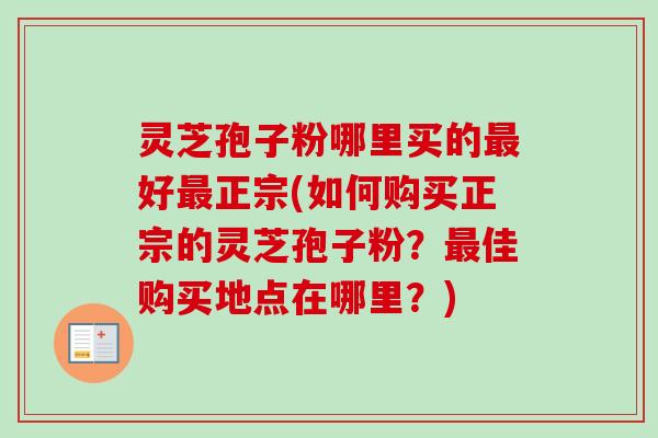 灵芝孢子粉哪里买的最好最正宗(如何购买正宗的灵芝孢子粉？最佳购买地点在哪里？)