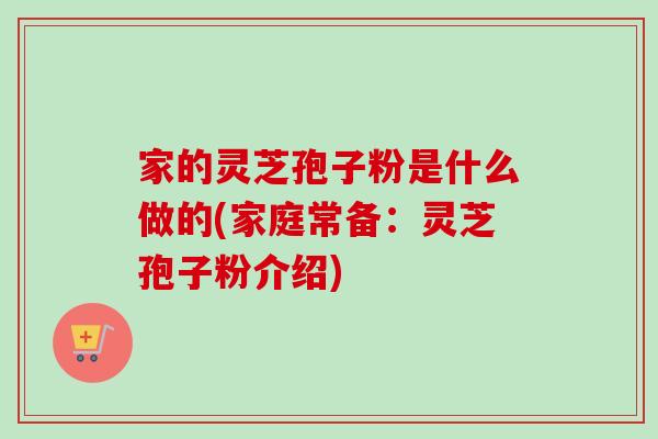家的灵芝孢子粉是什么做的(家庭常备：灵芝孢子粉介绍)