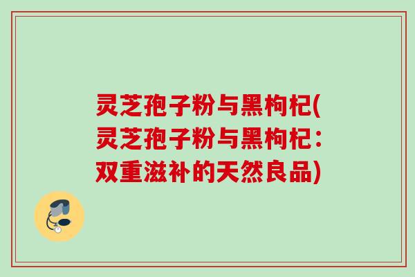 灵芝孢子粉与黑枸杞(灵芝孢子粉与黑枸杞：双重滋补的天然良品)