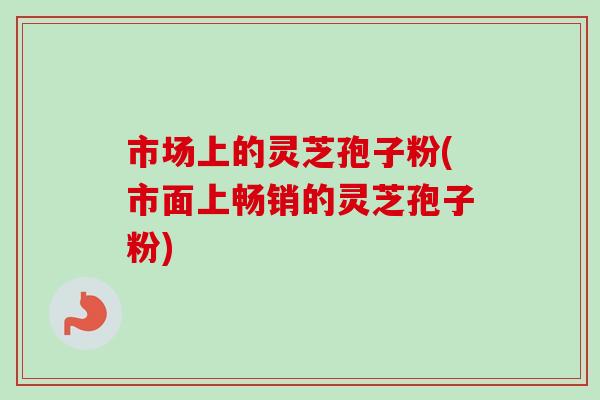 市场上的灵芝孢子粉(市面上畅销的灵芝孢子粉)
