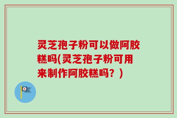 灵芝孢子粉可以做阿胶糕吗(灵芝孢子粉可用来制作阿胶糕吗？)