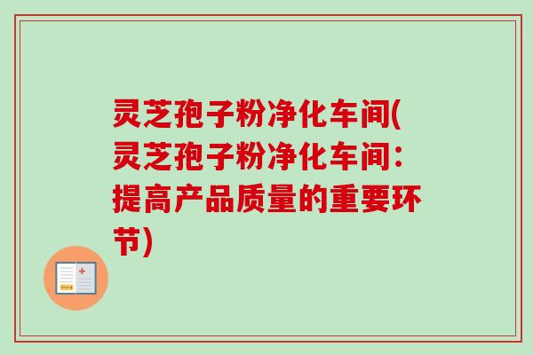 灵芝孢子粉净化车间(灵芝孢子粉净化车间：提高产品质量的重要环节)
