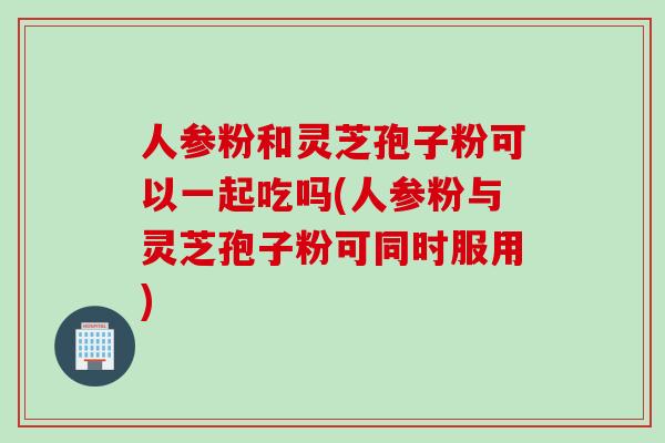 人参粉和灵芝孢子粉可以一起吃吗(人参粉与灵芝孢子粉可同时服用)