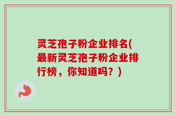灵芝孢子粉企业排名(最新灵芝孢子粉企业排行榜，你知道吗？)