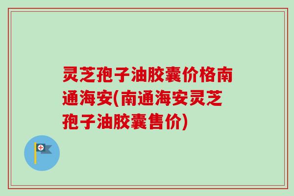 灵芝孢子油胶囊价格南通海安(南通海安灵芝孢子油胶囊售价)