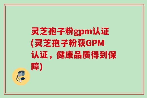 灵芝孢子粉gpm认证(灵芝孢子粉获GPM认证，健康品质得到保障)