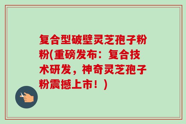复合型破壁灵芝孢子粉粉(重磅发布：复合技术研发，神奇灵芝孢子粉震撼上市！)