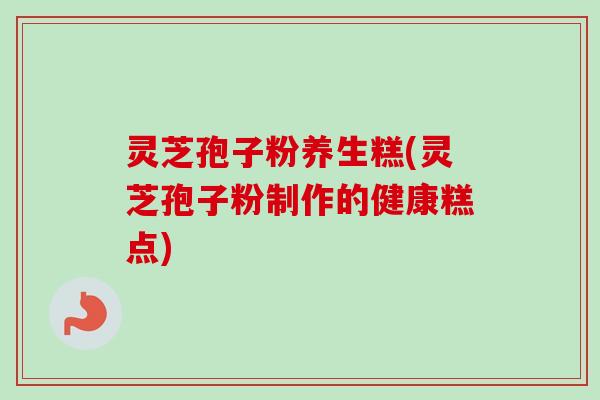 灵芝孢子粉养生糕(灵芝孢子粉制作的健康糕点)
