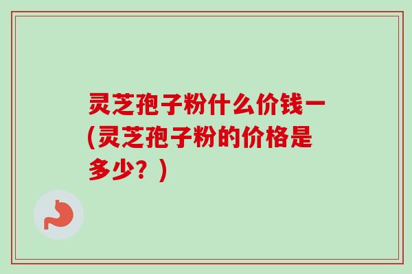 灵芝孢子粉什么价钱一(灵芝孢子粉的价格是多少？)