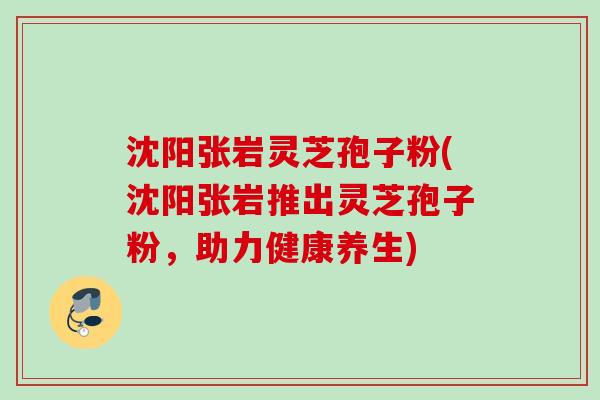 沈阳张岩灵芝孢子粉(沈阳张岩推出灵芝孢子粉,助力健康养生) 沈阳张岩灵芝孢子粉(沈阳张岩推出灵芝孢子粉,助力健康养生)
