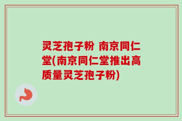 灵芝孢子粉 南京同仁堂(南京同仁堂推出高质量灵芝孢子粉)