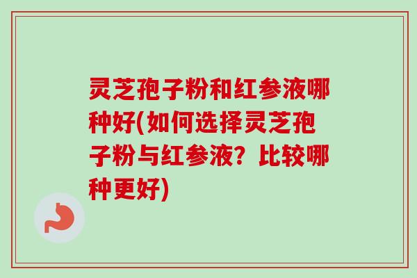 灵芝孢子粉和红参液哪种好(如何选择灵芝孢子粉与红参液？比较哪种更好)