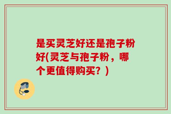 是买灵芝好还是孢子粉好(灵芝与孢子粉，哪个更值得购买？)