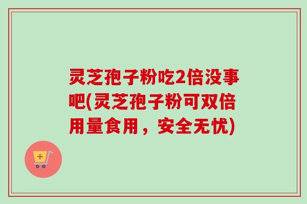 灵芝孢子粉吃2倍没事吧(灵芝孢子粉可双倍用量食用，安全无忧)