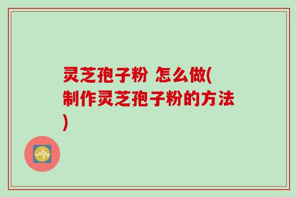 灵芝孢子粉 怎么做(制作灵芝孢子粉的方法)