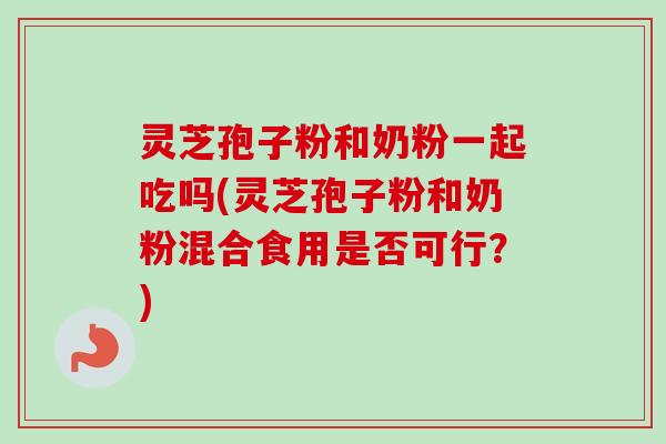 灵芝孢子粉和奶粉一起吃吗(灵芝孢子粉和奶粉混合食用是否可行？)