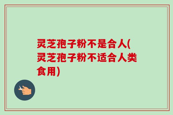 灵芝孢子粉不是合人(灵芝孢子粉不适合人类食用)