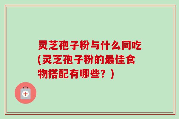 灵芝孢子粉与什么同吃(灵芝孢子粉的最佳食物搭配有哪些？)