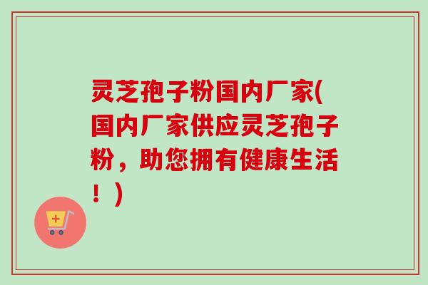 灵芝孢子粉国内厂家(国内厂家供应灵芝孢子粉，助您拥有健康生活！)