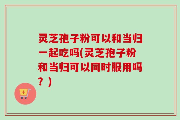 灵芝孢子粉可以和当归一起吃吗(灵芝孢子粉和当归可以同时服用吗？)