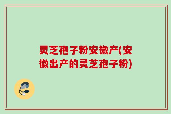 灵芝孢子粉安徽产(安徽出产的灵芝孢子粉)