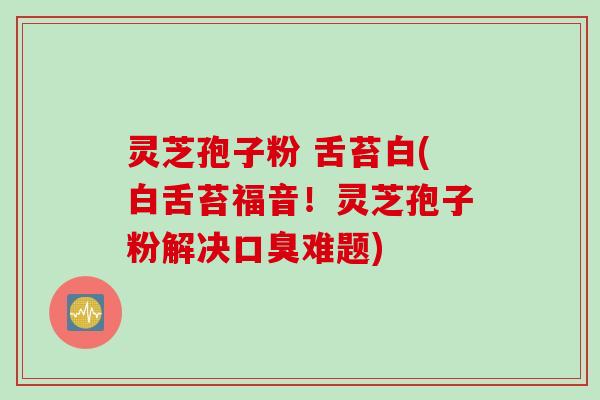 灵芝孢子粉 舌苔白(白舌苔福音！灵芝孢子粉解决口臭难题)