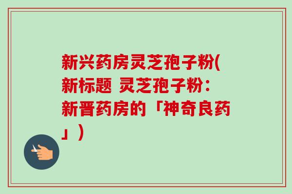 新兴药房灵芝孢子粉(新标题 灵芝孢子粉：新晋药房的「神奇良药」)