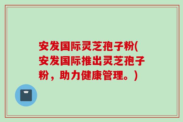 安发国际灵芝孢子粉(安发国际推出灵芝孢子粉，助力健康管理。)