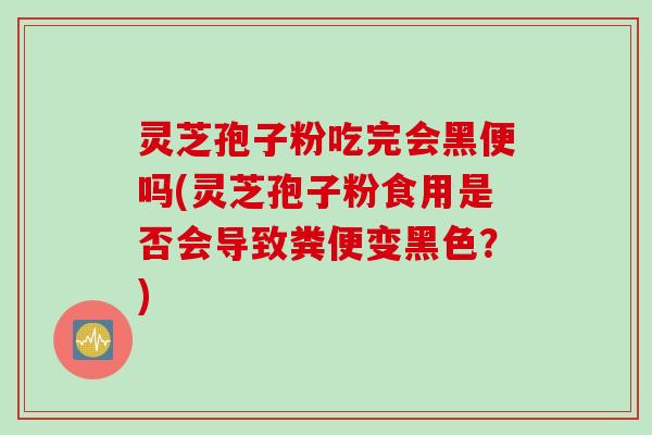灵芝孢子粉吃完会黑便吗(灵芝孢子粉食用是否会导致粪便变黑色？)