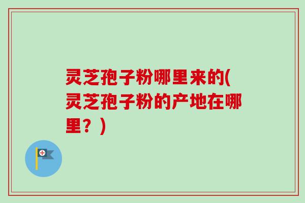 灵芝孢子粉哪里来的(灵芝孢子粉的产地在哪里？)