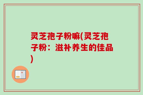 灵芝孢子粉嘛(灵芝孢子粉：滋补养生的佳品)