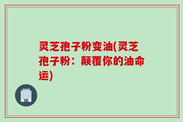 灵芝孢子粉变油(灵芝孢子粉：颠覆你的油命运)