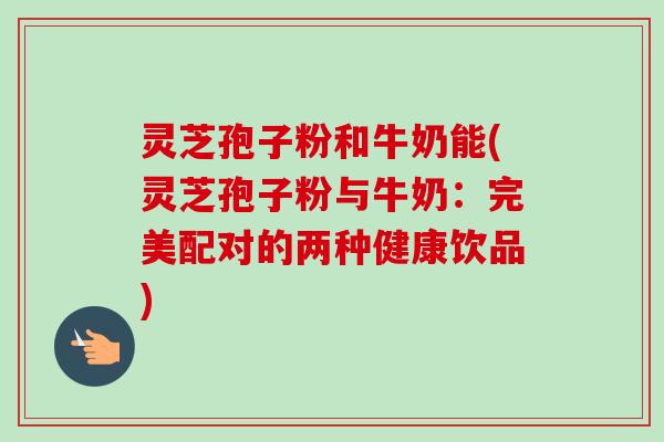 灵芝孢子粉和牛奶能(灵芝孢子粉与牛奶：完美配对的两种健康饮品)