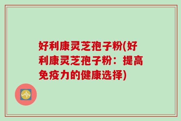 好利康灵芝孢子粉(好利康灵芝孢子粉:提高免疫力的健康选择) 好利康灵芝孢子粉(好利康灵芝孢子粉:提高免疫力的健康选择)
