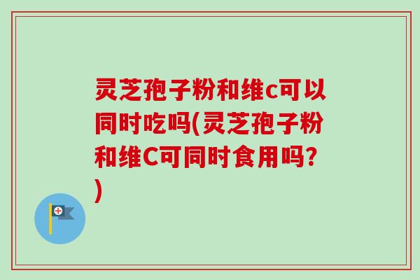 灵芝孢子粉和维c可以同时吃吗(灵芝孢子粉和维C可同时食用吗？)