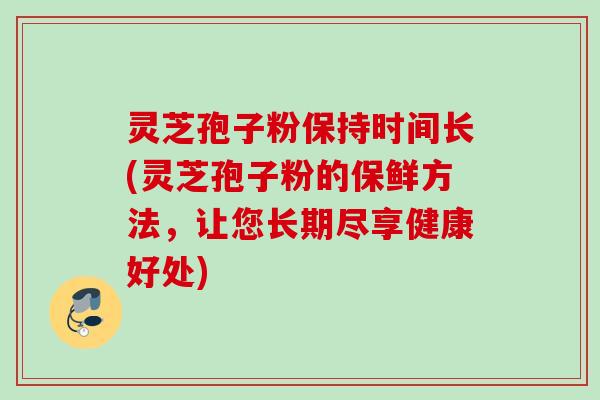 灵芝孢子粉保持时间长(灵芝孢子粉的保鲜方法，让您长期尽享健康好处)