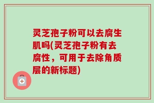 灵芝孢子粉可以去腐生肌吗(灵芝孢子粉有去腐性，可用于去除角质层的新标题)