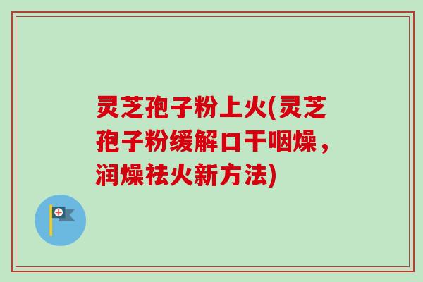 灵芝孢子粉上火(灵芝孢子粉缓解口干咽燥,润燥祛火新方法) 灵芝孢子粉上火(灵芝孢子粉缓解口干咽燥,润燥祛火新方法)