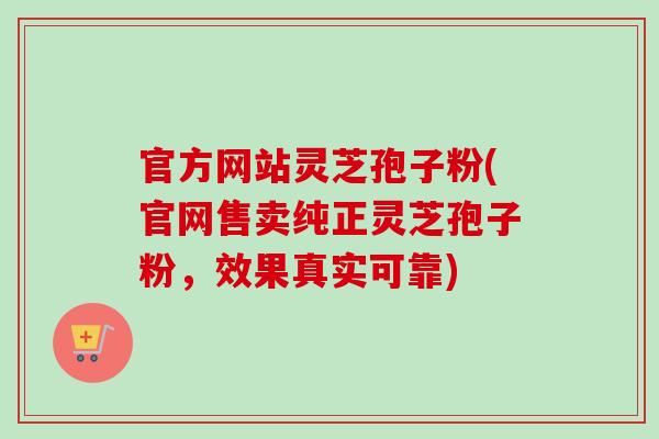官方网站灵芝孢子粉(官网售卖纯正灵芝孢子粉，效果真实可靠)