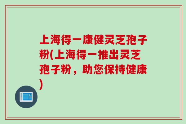 上海得一康健灵芝孢子粉(上海得一推出灵芝孢子粉，助您保持健康)